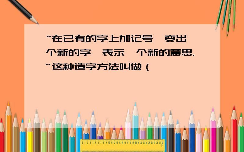 “在已有的字上加记号,变出一个新的字,表示一个新的意思.”这种造字方法叫做（