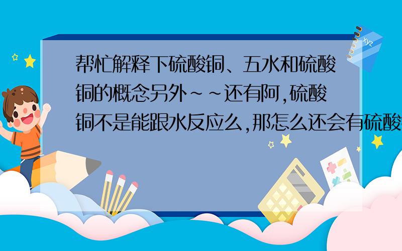 帮忙解释下硫酸铜、五水和硫酸铜的概念另外~~还有阿,硫酸铜不是能跟水反应么,那怎么还会有硫酸铜溶液?~~