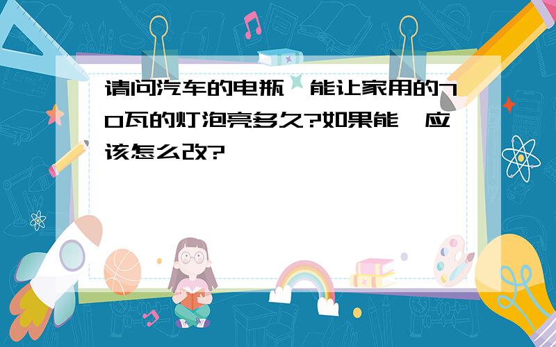 请问汽车的电瓶,能让家用的70瓦的灯泡亮多久?如果能,应该怎么改?