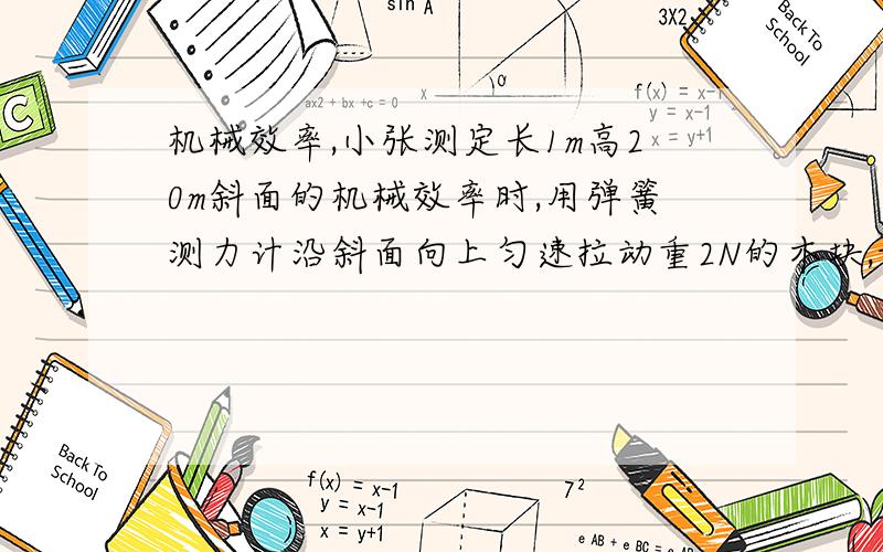 机械效率,小张测定长1m高20m斜面的机械效率时,用弹簧测力计沿斜面向上匀速拉动重2N的木块,记下实验数据,并算出所做的额外功是0.1J,那么斜面的机械效率是?测力计的示数是?