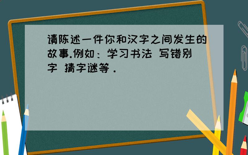 请陈述一件你和汉字之间发生的故事.例如：学习书法 写错别字 猜字谜等。