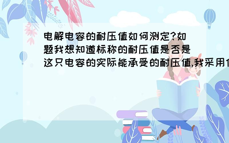 电解电容的耐压值如何测定?如题我想知道标称的耐压值是否是这只电容的实际能承受的耐压值,我采用什么方法来测定它（耐压）?感谢3楼suger263的回答,请问一般测定时取标称耐压的多少倍数