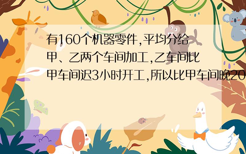 有160个机器零件,平均分给甲、乙两个车间加工,乙车间比甲车间迟3小时开工,所以比甲车间晚20分钟完成.已知甲车间加工一个零件和3个零件的时间相同,甲、乙两个车间加工一个零件各需要多