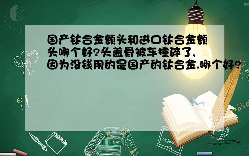 国产钛合金额头和进口钛合金额头哪个好?头盖骨被车撞碎了,因为没钱用的是国产的钛合金.哪个好?