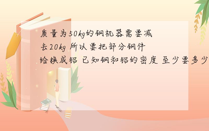 质量为50kg的钢机器需要减去20kg 所以要把部分钢件给换成铝 已知钢和铝的密度 至少要多少kg铝件代替钢件钢的密度：7.9x10^3kg/m^3 铝的密度：2.7x10^3kg/m^3