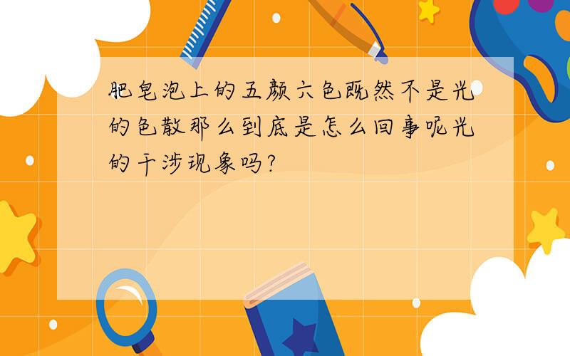 肥皂泡上的五颜六色既然不是光的色散那么到底是怎么回事呢光的干涉现象吗?