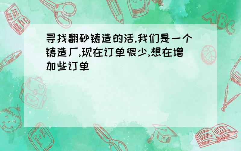 寻找翻砂铸造的活.我们是一个铸造厂,现在订单很少,想在增加些订单