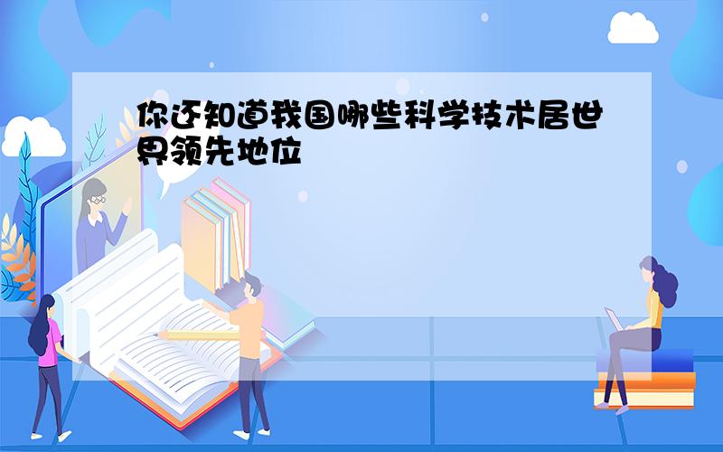 你还知道我国哪些科学技术居世界领先地位