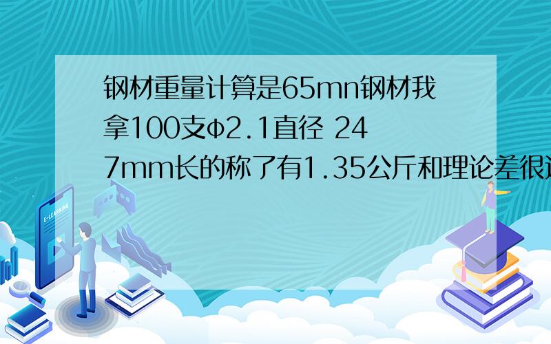 钢材重量计算是65mn钢材我拿100支φ2.1直径 247mm长的称了有1.35公斤和理论差很远,理论重量有 0.00617*2.1*2.1*0.247*100=0.67207959公斤是0.00617错了,还是我的称不准?65Mn密度 ρ=7.81克/立方厘米 φ2.1单位mm