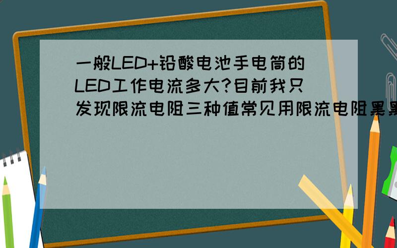 一般LED+铅酸电池手电筒的LED工作电流多大?目前我只发现限流电阻三种值常见用限流电阻黑黑红、橙橙红、橙白红,即22、33、39欧姆,电池按最大测量值4.2V,管压0.6V,按I=（4.2-3.6）/R计算,分别是