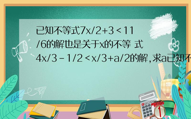 已知不等式7x/2+3＜11/6的解也是关于x的不等 式4x/3-1/2＜x/3+a/2的解,求a已知不等式7x/2+3＜11/6的解也是关于x的不等 式4x/3-1/2＜x/3+a/2的解,求a的取值范围.