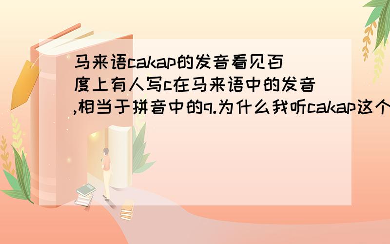 马来语cakap的发音看见百度上有人写c在马来语中的发音,相当于拼音中的q.为什么我听cakap这个词,觉得发的是j这个音呢?