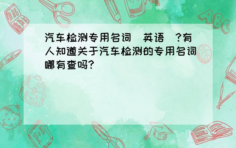 汽车检测专用名词（英语）?有人知道关于汽车检测的专用名词哪有查吗?