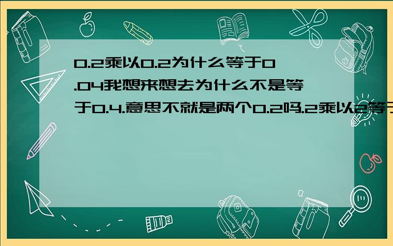 0.2乘以0.2为什么等于0.04我想来想去为什么不是等于0.4.意思不就是两个0.2吗.2乘以2等于4.2加2也等于4.0.2加0.2也是等于0.