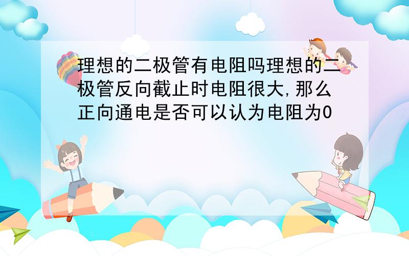 理想的二极管有电阻吗理想的二极管反向截止时电阻很大,那么正向通电是否可以认为电阻为0