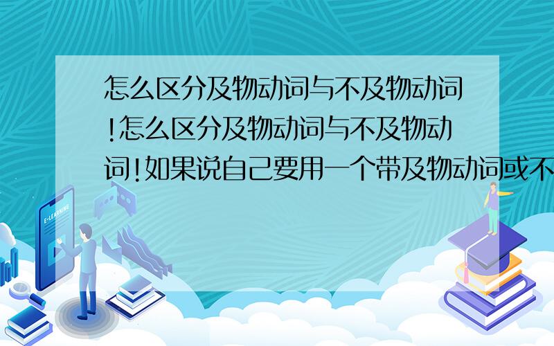 怎么区分及物动词与不及物动词!怎么区分及物动词与不及物动词!如果说自己要用一个带及物动词或不及物动词的句子那要怎么用啊!自己造句时 怎么才可以知道什么情况及物动词或不及物动