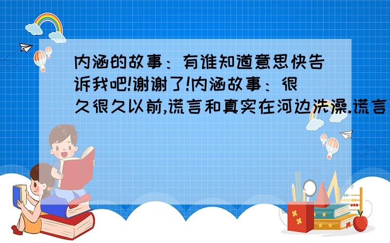 内涵的故事：有谁知道意思快告诉我吧!谢谢了!内涵故事：很久很久以前,谎言和真实在河边洗澡.谎言先洗好,穿了真实的衣服离开,真实却不肯穿谎言的衣服.后来,在人们的眼里,只有穿着真实