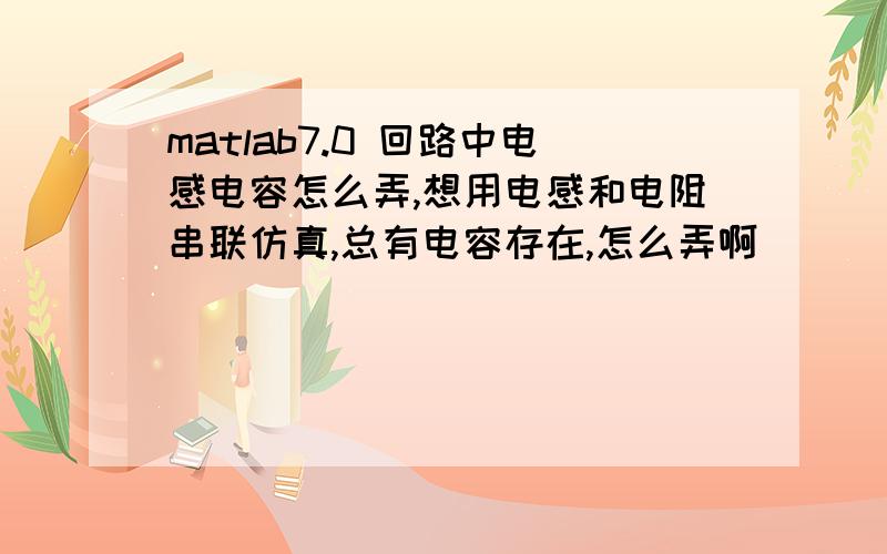 matlab7.0 回路中电感电容怎么弄,想用电感和电阻串联仿真,总有电容存在,怎么弄啊