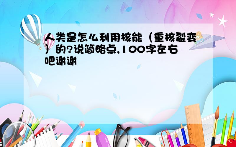 人类是怎么利用核能（重核裂变）的?说简略点,100字左右吧谢谢