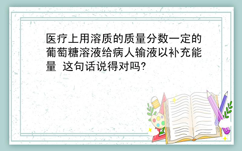 医疗上用溶质的质量分数一定的葡萄糖溶液给病人输液以补充能量 这句话说得对吗?