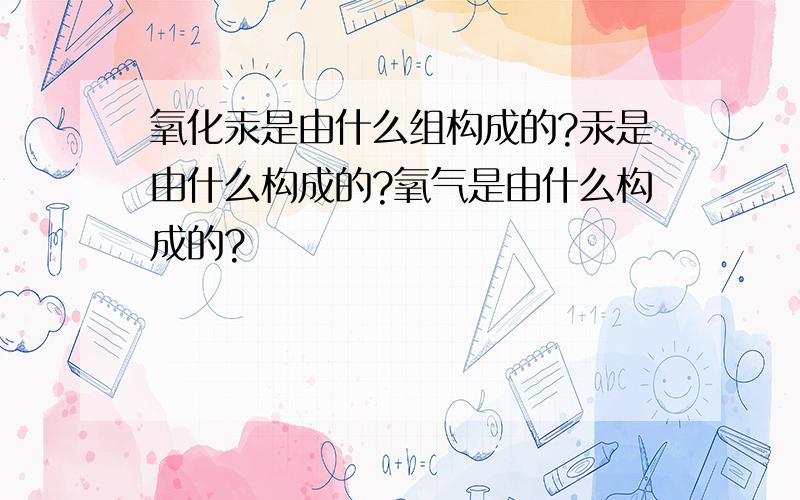 氧化汞是由什么组构成的?汞是由什么构成的?氧气是由什么构成的?