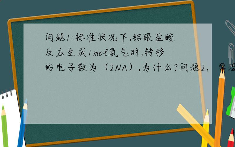 问题1:标准状况下,铝跟盐酸反应生成1mol氢气时,转移的电子数为（2NA）,为什么?问题2：常温常压下,33.6Lcl2与足量的铝充分反映,转移的电子数为3NA为什么是错的?