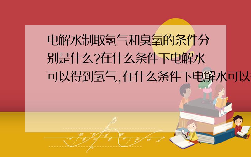 电解水制取氢气和臭氧的条件分别是什么?在什么条件下电解水可以得到氢气,在什么条件下电解水可以得到臭氧?