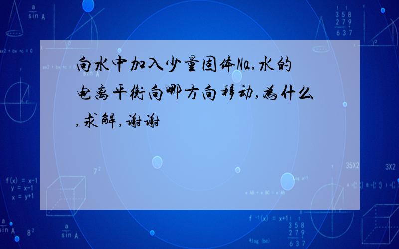 向水中加入少量固体Na,水的电离平衡向哪方向移动,为什么,求解,谢谢