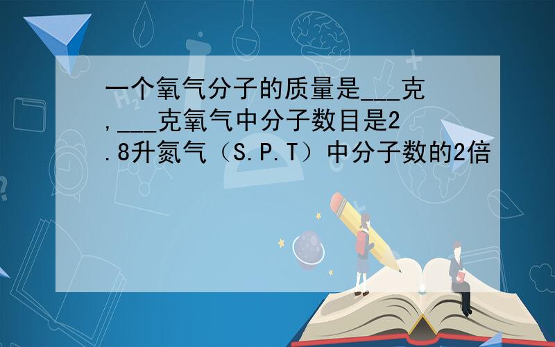 一个氧气分子的质量是___克,___克氧气中分子数目是2.8升氮气（S.P.T）中分子数的2倍