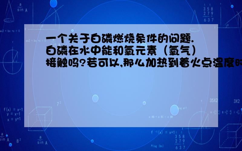 一个关于白磷燃烧条件的问题.白磷在水中能和氧元素（氧气）接触吗?若可以,那么加热到着火点温度时为何无法燃烧?白磷在什么情况下可以在水中燃烧?还有什么物质可以在水中燃烧?