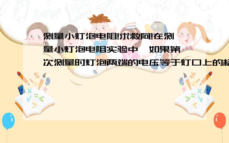 测量小灯泡电阻!求救阿!在测量小灯泡电阻实验中,如果第一次测量时灯泡两端的电压等于灯口上的标定电压,以后几次测量时电压逐次降低,直到看不到灯泡发光,对比这样得出的几个电阻值,你