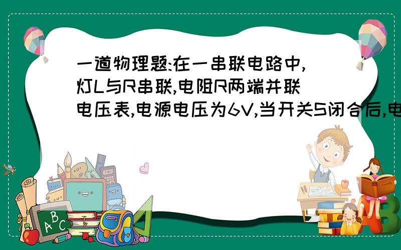 一道物理题:在一串联电路中,灯L与R串联,电阻R两端并联电压表,电源电压为6V,当开关S闭合后,电压表的示数也为6V,发生这种情况的原因可能是:A.小灯泡L的灯丝断了 B.电阻R与导线接触不良C.小灯