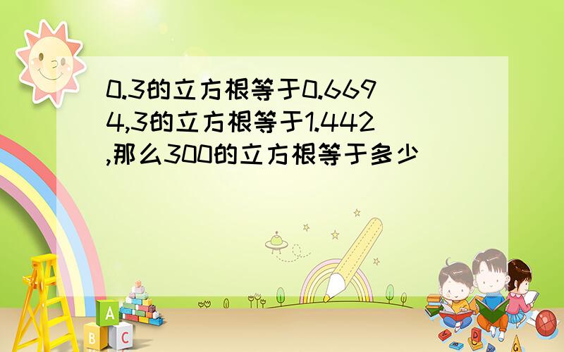 0.3的立方根等于0.6694,3的立方根等于1.442,那么300的立方根等于多少