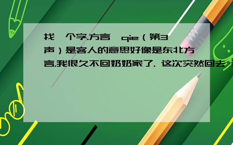 找一个字.方言、qie（第3声）是客人的意思好像是东北方言.我很久不回奶奶家了. 这次突然回去 我奶奶说我像个qie（第3声）一样. 是形容我像客人 而不像自家人的意思.因为我奶奶家是北方