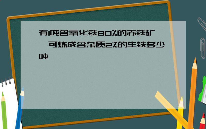 有1吨含氧化铁80%的赤铁矿,可炼成含杂质2%的生铁多少吨,