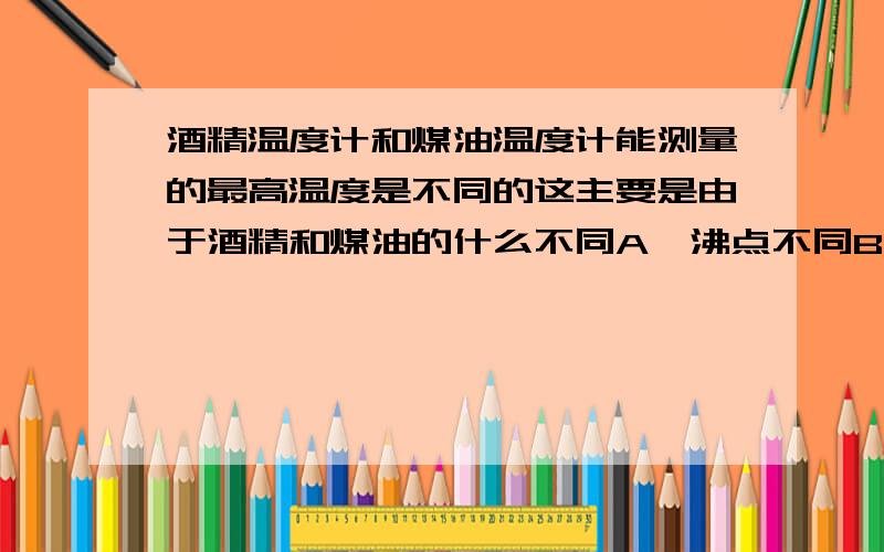 酒精温度计和煤油温度计能测量的最高温度是不同的这主要是由于酒精和煤油的什么不同A、沸点不同B、凝固点不同C、比热容不同D、密度不同