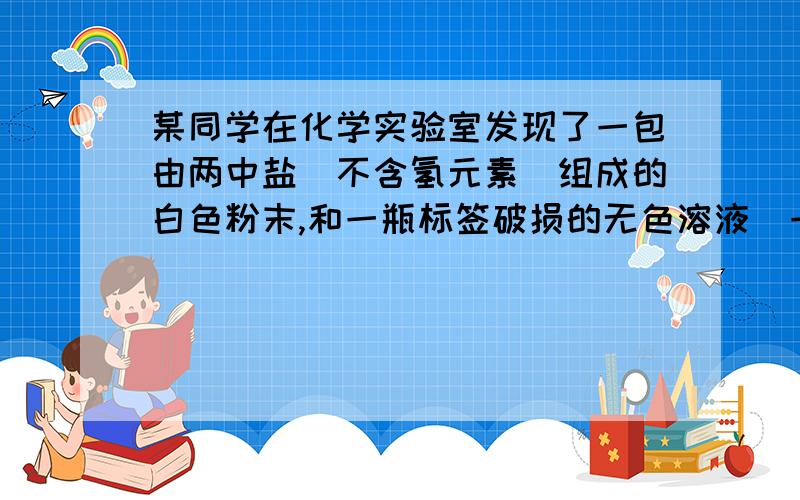 某同学在化学实验室发现了一包由两中盐(不含氢元素)组成的白色粉末,和一瓶标签破损的无色溶液(一种酸),为了确定各自的成分,设计了以下实验:取白色粉末21.8克加入盛有129.4克的无色溶液