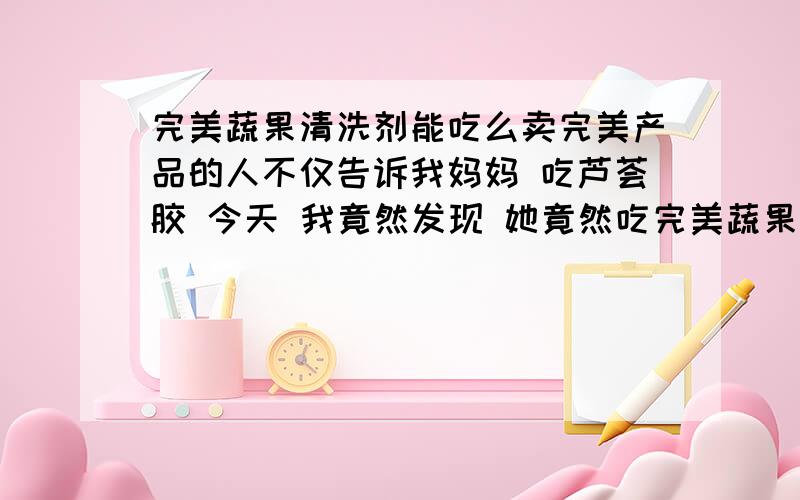 完美蔬果清洗剂能吃么卖完美产品的人不仅告诉我妈妈 吃芦荟胶 今天 我竟然发现 她竟然吃完美蔬果清洗剂 哎呦我 我真不知道说什么好了 非常生气!那是清洗剂啊!居然兑水喝 而且是卖完美