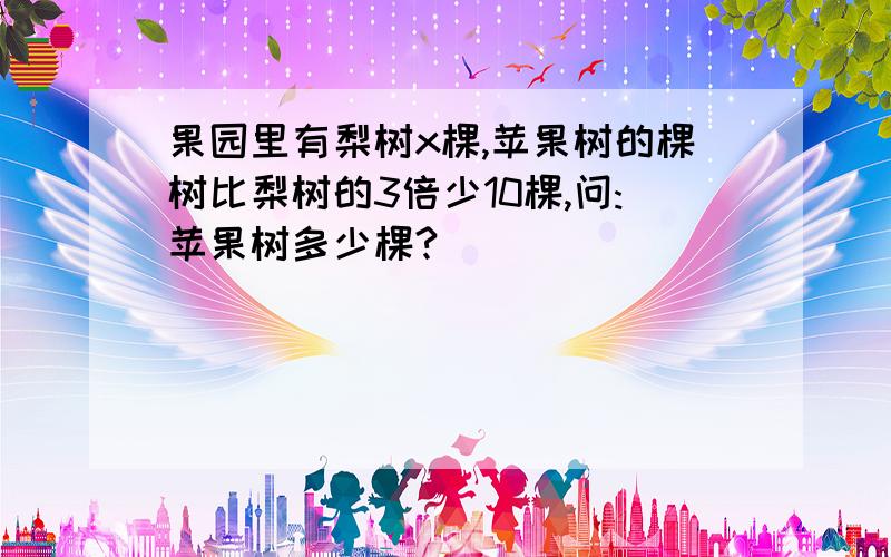 果园里有梨树x棵,苹果树的棵树比梨树的3倍少10棵,问:苹果树多少棵?