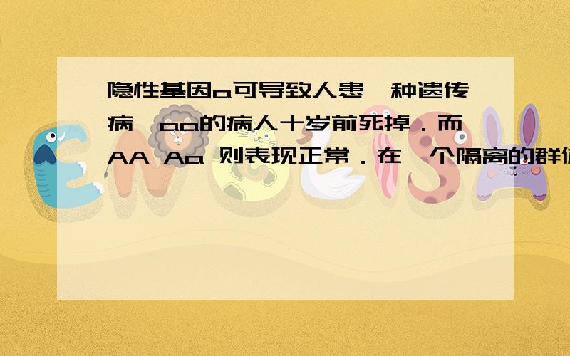 隐性基因a可导致人患一种遗传病,aa的病人十岁前死掉．而AA Aa 则表现正常．在一个隔离的群体的第一代中,基因a的频率为0．01,如果没有新的基因突变发生,在下一代的成人中,a的频率以及下一