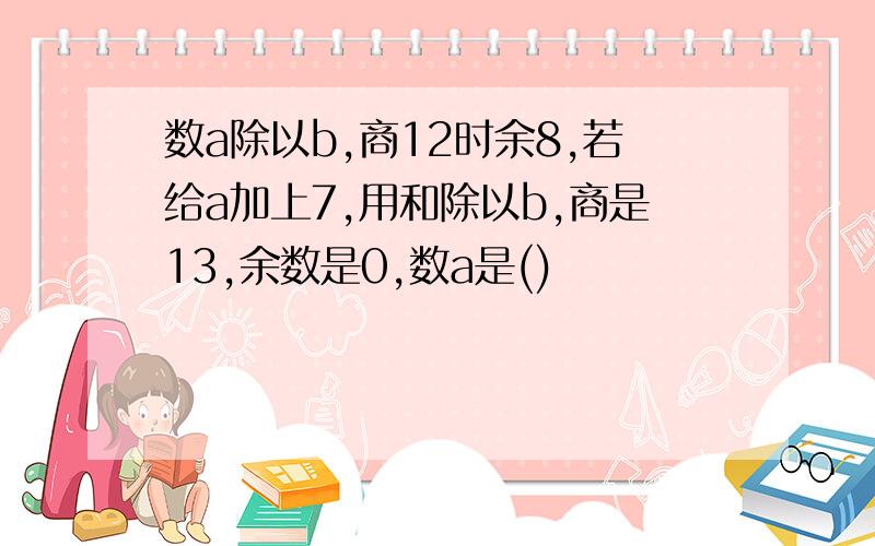 数a除以b,商12时余8,若给a加上7,用和除以b,商是13,余数是0,数a是()