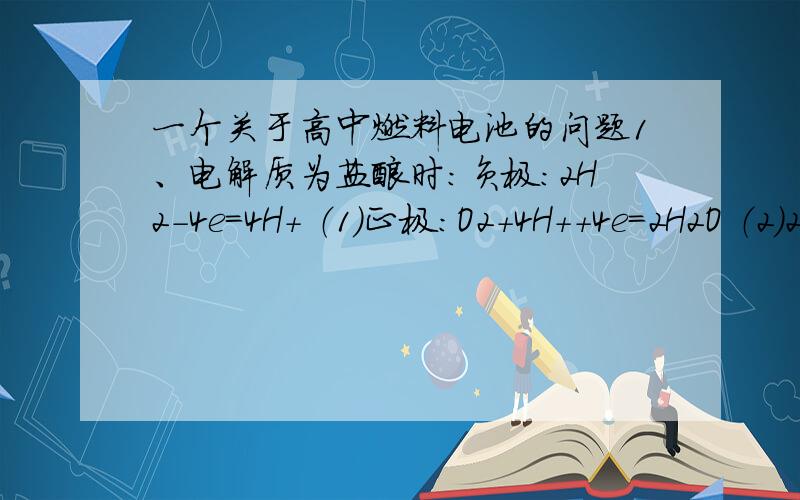 一个关于高中燃料电池的问题1、电解质为盐酸时：负极：2H2－4e＝4H＋ （1）正极：O2＋4H＋＋4e＝2H2O （2）2、电解质为KOH时：负极：2H2－4e＋4OH－＝4H2O （3）正极：O2＋2H2O＋4e＝4OH－ （4） 为