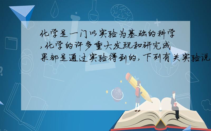 化学是一门以实验为基础的科学,化学的许多重大发现和研究成果都是通过实验得到的,下列有关实验说法不正A实验是学习化学的一个重要途径.B做实验必须对实验现象进行观察、记录和分析.C