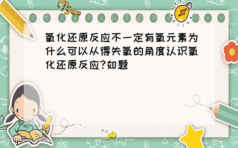 氧化还原反应不一定有氧元素为什么可以从得失氧的角度认识氧化还原反应?如题