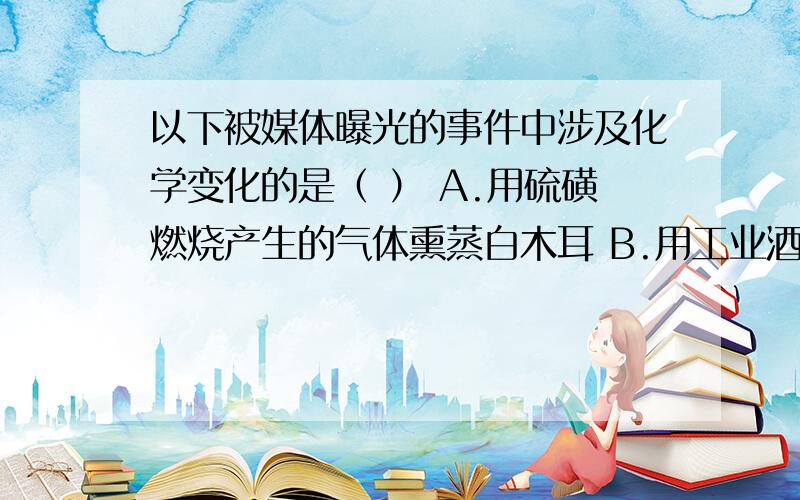 以下被媒体曝光的事件中涉及化学变化的是（ ） A.用硫磺燃烧产生的气体熏蒸白木耳 B.用工业酒精和水制假酒C.用工业石蜡给水果上蜡“美容”D.把淀粉掺入奶粉,制造劣质奶粉