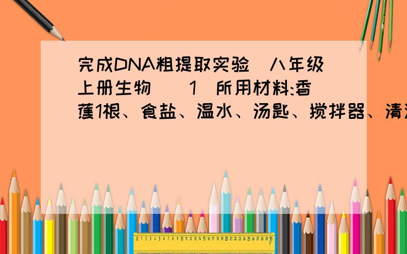 完成DNA粗提取实验（八年级上册生物）(1)所用材料:香蕉1根、食盐、温水、汤匙、搅拌器、清洁剂、牙签、纱布、小玻璃广口瓶、外用酒精（75%~90%）（2）方法步骤：①将切碎的香蕉放入搅拌