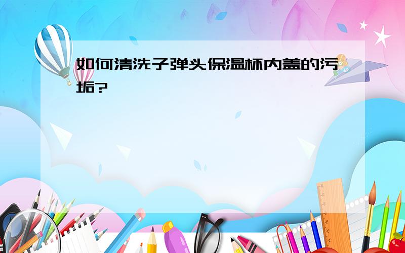 如何清洗子弹头保温杯内盖的污垢?