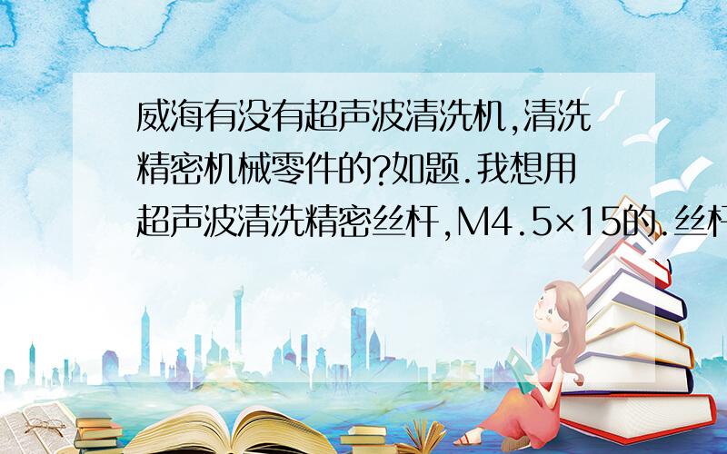 威海有没有超声波清洗机,清洗精密机械零件的?如题.我想用超声波清洗精密丝杆,M4.5×15的.丝杆和套都清洗,之前的工序是研磨,丝杆和套上面有煤油和研磨膏.