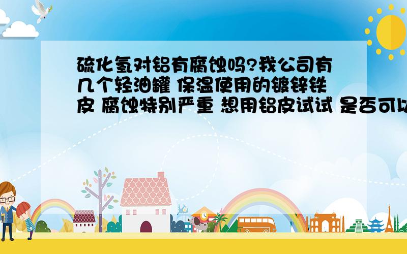 硫化氢对铝有腐蚀吗?我公司有几个轻油罐 保温使用的镀锌铁皮 腐蚀特别严重 想用铝皮试试 是否可以?