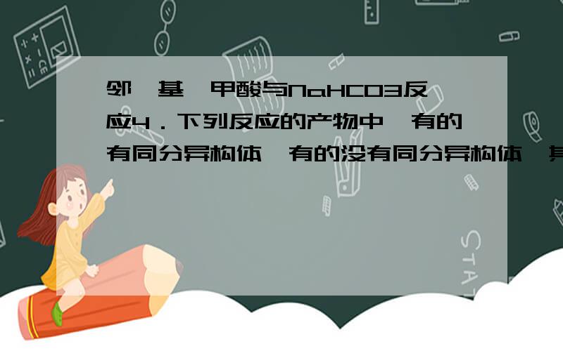 邻羟基苯甲酸与NaHCO3反应4．下列反应的产物中,有的有同分异构体,有的没有同分异构体,其中一定不存在同分异构体的反应是（ ）A．异戊二烯（CH2=C(CH3)CH=CH2）与等物质的量的Br2发生加成反应